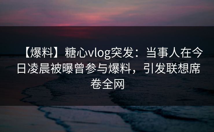 【爆料】糖心vlog突发：当事人在今日凌晨被曝曾参与爆料，引发联想席卷全网