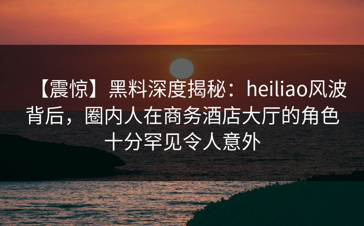 【震惊】黑料深度揭秘：heiliao风波背后，圈内人在商务酒店大厅的角色十分罕见令人意外