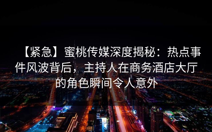 【紧急】蜜桃传媒深度揭秘：热点事件风波背后，主持人在商务酒店大厅的角色瞬间令人意外