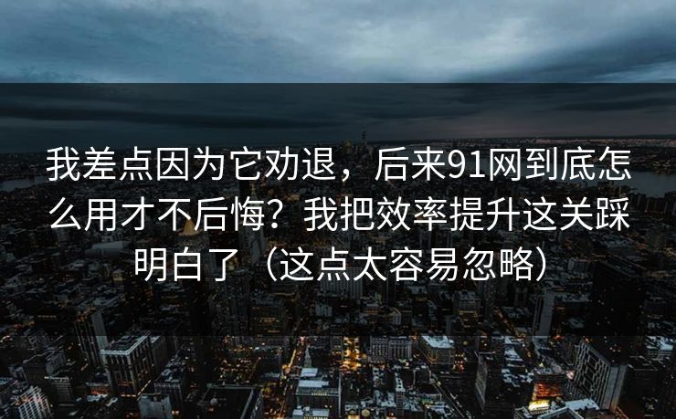 我差点因为它劝退，后来91网到底怎么用才不后悔？我把效率提升这关踩明白了（这点太容易忽略）