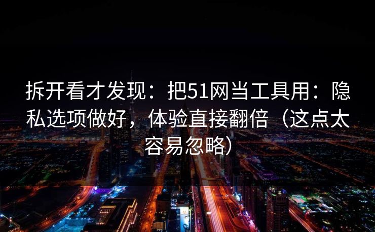 拆开看才发现：把51网当工具用：隐私选项做好，体验直接翻倍（这点太容易忽略）