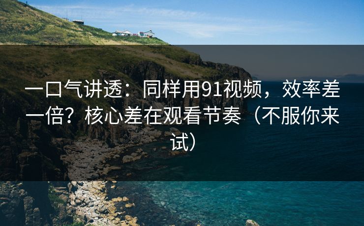 一口气讲透：同样用91视频，效率差一倍？核心差在观看节奏（不服你来试）
