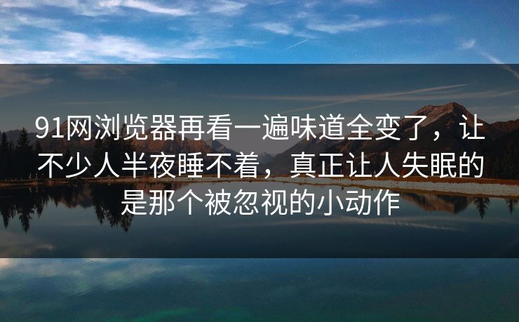 91网浏览器再看一遍味道全变了，让不少人半夜睡不着，真正让人失眠的是那个被忽视的小动作